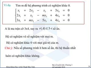 Đại số tuyến tính. Chương 3
@Copyright 2010Khoa Khoa Học và Kỹ Thuật Máy Tính. 24
Tìm m để hệ phương trình có nghiệm khác 0.Ví dụ
1 2 3 4
1 2 3 4
1 2 3 4
2 3 0
2 4 0
3 5 4 0
x x x x
x x mx x
x mx x x
+ − + =

+ − + =
 + − + =
A là ma trận cỡ 3x4, suy ra số ẩn.( ) 3r A ≤ <
Hệ có nghiệm vô số nghiệm với mọi m.
Chú ý: Nếu số phương trình ít hơn số ẩn, thì hệ thuần nhất
luôn có nghiệm khác không.
Hệ có nghiệm khác 0 với mọi giá trị của m.
 