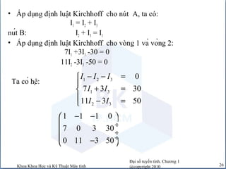 Đại số tuyến tính. Chương 1
@copyright 2010Khoa Khoa Học và Kỹ Thuật Máy tính 26
• Áp dụng định luật Kirchhoff cho nút A, ta có:
I1 = I2 + I3
nút B: I2 + I3 = I1
• Áp dụng định luật Kirchhoff cho vòng 1 và vòng 2:
7I1 +3I3 -30 = 0
11I2 -3I3 -50 = 0
1 1 1 0
7 0 3 30
0 11 3 50
− − 
 ÷
 ÷
 ÷− 
Ta có hệ: 1 2 3
1 3
2 3
0
7 3 30
11 3 50
I I I
I I
I I
− − =

+ =
 − =
 