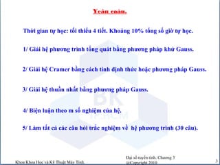 Đại số tuyến tính. Chương 3
@Copyright 2010Khoa Khoa Học và Kỹ Thuật Máy Tính. 3
Yeâu caàu.
1/ Giải hệ phương trình tổng quát bằng phương pháp khử Gauss.
3/ Giải hệ thuần nhất bằng phương pháp Gauss.
4/ Biện luận theo m số nghiệm của hệ.
2/ Giải hệ Cramer bằng cách tính định thức hoặc phương pháp Gauss.
5/ Làm tất cả các câu hỏi trắc nghiệm về hệ phương trình (30 câu).
Thời gian tự học: tối thiểu 4 tiết. Khoảng 10% tổng số giờ tự học.
 