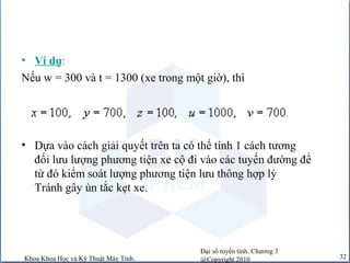 Đại số tuyến tính. Chương 3
@Copyright 2010Khoa Khoa Học và Kỹ Thuật Máy Tính. 32
• Ví dụ:
Nếu w = 300 và t = 1300 (xe trong một giờ), thì
• Dựa vào cách giải quyết trên ta có thể tính 1 cách tương
đối lưu lượng phương tiện xe cộ đi vào các tuyến đường để
từ đó kiểm soát lượng phương tiện lưu thông hợp lý
Tránh gây ùn tắc kẹt xe.
 