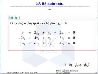 Đại số tuyến tính. Chương 3
@Copyright 2010Khoa Khoa Học và Kỹ Thuật Máy Tính. 33
3.3. Hệ thuần nhất.
-----------------------------------------------------------------------------------------------------------------------
----
Tìm nghiệm tổng quát của hệ phương trình.
Bài tập 1
1 2 3 4
1 2 3 4
1 2 3 4
2 2 0
2 4 3 0
3 6 4 0
x x x x
x x x x
x x x x
+ + + =

+ + + =
 + + + =
( )2 , , ,α β α β β− − −
 