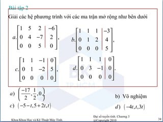 Đại số tuyến tính. Chương 3
@Copyright 2010Khoa Khoa Học và Kỹ Thuật Máy Tính. 34
Giải các hệ phương trình với các ma trận mở rộng như bên dưới
1 5 2 6
. 0 4 7 2 ,
0 0 5 0
a
− 
 −
 
  
1 1 1 3
. 0 1 2 4 ,
0 0 0 5
b
− 
 
 
  
1 1 1 0
. 0 1 2 5 ,
0 0 0 0
c
− 
 −
 
  
1 1 1 0
. 0 3 1 0 .
0 0 0 0
d
 
 −
 
  
Bài tập 2
17 1
) , ,0
2 2
a
− 
 ÷
  b) Vô nghiệm
( )) 5 ,5 2 ,c t t t− − + ( )) 4 , ,3d t t t−
 