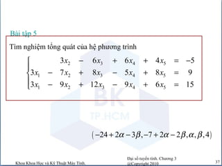 Đại số tuyến tính. Chương 3
@Copyright 2010Khoa Khoa Học và Kỹ Thuật Máy Tính. 37
( )24 2 3 , 7 2 2 , , ,4α β α β α β− + − − + −
Tìm nghiệm tổng quát của hệ phương trình
Bài tập 5
2 3 4 5
1 2 3 4 5
1 2 3 4 5
3 6 6 4 5
3 7 8 5 8 9
3 9 12 9 6 15
x x x x
x x x x x
x x x x x
− + + = −

− + − + =
 − + − + =
 