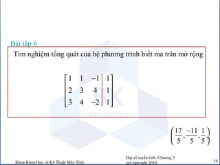 Đại số tuyến tính. Chương 3
@Copyright 2010Khoa Khoa Học và Kỹ Thuật Máy Tính. 38
Tìm nghiệm tổng quát của hệ phương trình biết ma trân mở rộng
Bài tập 6
1 1 1 1
2 3 4 1
3 4 2 1
− 
 
 
−  
17 11 1
, ,
5 5 5
− 
 ÷
 
 