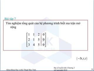 Đại số tuyến tính. Chương 3
@Copyright 2010Khoa Khoa Học và Kỹ Thuật Máy Tính. 39
Tìm nghiệm tổng quát của hệ phương trình biết ma trận mở
rộng
Bài tập 7
1 1 2 0
2 1 5 0
3 4 5 0
 
 
 
  
( )3 , ,t t t−
 