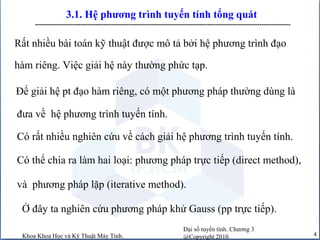 Đại số tuyến tính. Chương 3
@Copyright 2010Khoa Khoa Học và Kỹ Thuật Máy Tính. 4
3.1. Hệ phương trình tuyến tính tổng quát
---------------------------------------------------------------------------------------------------------------------------
Rất nhiều bài toán kỹ thuật được mô tả bởi hệ phương trình đạo
hàm riêng. Việc giải hệ này thường phức tạp.
Để giải hệ pt đạo hàm riêng, có một phương pháp thường dùng là
đưa về hệ phương trình tuyến tính.
Có rất nhiều nghiên cứu về cách giải hệ phương trình tuyến tính.
Có thể chia ra làm hai loại: phương pháp trực tiếp (direct method),
và phương pháp lặp (iterative method).
Ở đây ta nghiên cứu phương pháp khử Gauss (pp trực tiếp).
 