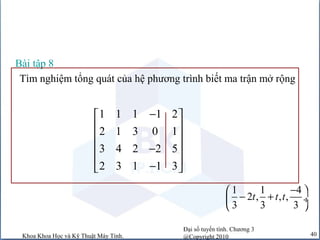 Đại số tuyến tính. Chương 3
@Copyright 2010Khoa Khoa Học và Kỹ Thuật Máy Tính. 40
Tìm nghiệm tổng quát của hệ phương trình biết ma trận mở rộng
Bài tập 8
1 1 1 1 2
2 1 3 0 1
3 4 2 2 5
2 3 1 1 3
− 
 
 
− 
 − 
1 1 4
2 , , ,
3 3 3
t t t
− 
− + ÷
 
 