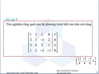 Đại số tuyến tính. Chương 3
@Copyright 2010Khoa Khoa Học và Kỹ Thuật Máy Tính. 41
Tìm nghiệm tổng quát của hệ phương trình biết ma trận mở rộng
1 1 2 0 1
2 3 1 2 4
3 4 5 1 3
1 2 3 1 0
 
 −
 
 
 − − 
Bài tập 9
11 5 1
, , ,1
4 4 4
− − 
 ÷
 
 