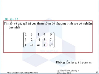 Đại số tuyến tính. Chương 3
@Copyright 2010Khoa Khoa Học và Kỹ Thuật Máy Tính. 45
Bài tập 13
Tìm tất cả các giá trị của tham số m để phương trình sau có nghiệm
duy nhất
2
2 3 1 4 0
3 2 1 5 7
1 1 1m m
 
 −
 
−  
Không tồn tại giá trị của m.
 