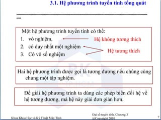 Đại số tuyến tính. Chương 3
@Copyright 2010Khoa Khoa Học và Kỹ Thuật Máy Tính. 7
3.1. Hệ phương trình tuyến tính tổng quát
-----------------------------------------------------------------------------------------------------------------------
----
Hệ tương thích
Hệ không tương thích
Một hệ phương trình tuyến tính có thể:
1. vô nghiệm,
2. có duy nhất một nghiệm
3. Có vô số nghiệm
Hai hệ phương trình được gọi là tương đương nếu chúng cùng
chung một tập nghiệm.
Để giải hệ phương trình ta dùng các phép biến đổi hệ về
hệ tương đương, mà hệ này giải đơn giản hơn.
 