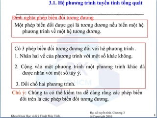 Đại số tuyến tính. Chương 3
@Copyright 2010Khoa Khoa Học và Kỹ Thuật Máy Tính. 8
3.1. Hệ phương trình tuyến tính tổng quát
-----------------------------------------------------------------------------------------------------------------------
----
Có 3 phép biến đổi tương đương đối với hệ phương trình .
Một phép biến đổi được gọi là tương đương nếu biến một hệ
phương trình về một hệ tương đương.
Định nghĩa phép biến đổi tương đương
3. Đổi chổ hai phương trình.
1. Nhân hai vế của phương trình với một số khác không.
2. Cộng vào một phương trình một phương trình khác đã
được nhân với một số tùy ý.
Chú ý: Chúng ta có thể kiểm tra dễ dàng rằng các phép biến
đổi trên là các phép biến đổi tương đương.
 