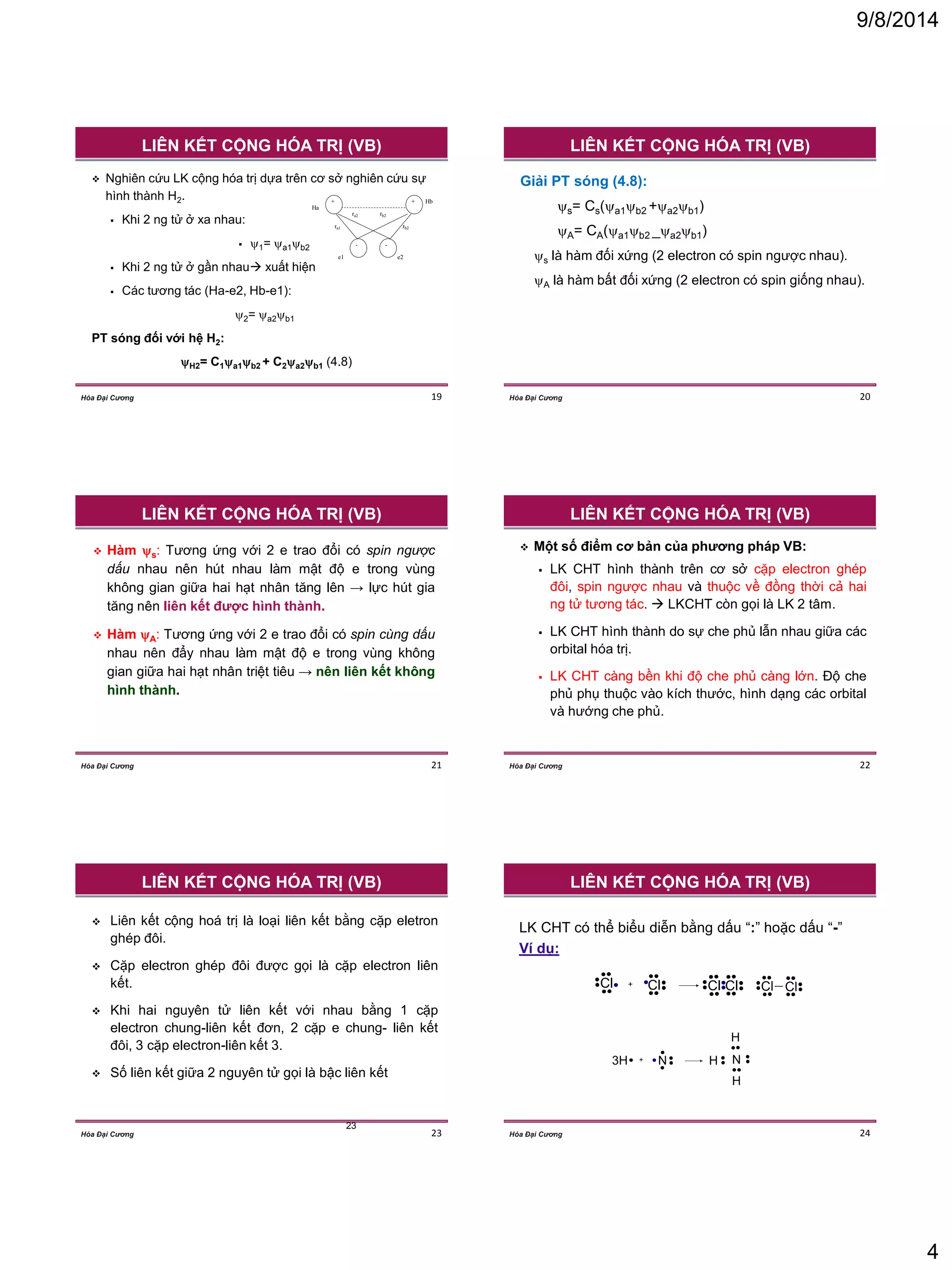 9/8/2014 
4 
Hóa Đại Cương 19 
 Nghiên cứu LK cộng hóa trị dựa trên cơ sở nghiên cứu sự 
hình thành H2. 
 Khi 2 ng tử ở xa nhau: 
 1= a1b2 
 Khi 2 ng tử ở gần nhau xuất hiện 
 Các tương tác (Ha-e2, Hb-e1): 
2= a2b1 
PT sóng đối với hệ H2: 
H2= C1a1b2 + C2a2b1 (4.8) 
+ 
e2 
Hb 
Ha 
+ 
- 
ra1 
rb2 
- 
ra2 
rb2 
e1 
LIÊN KẾT CỘNG HÓA TRỊ (VB) 
Hóa Đại Cương 20 
Giải PT sóng (4.8): 
s= Cs(a1b2 +a2b1) 
A= CA(a1b2 _a2b1) 
s là hàm đối xứng (2 electron có spin ngược nhau). 
A là hàm bất đối xứng (2 electron có spin giống nhau). 
LIÊN KẾT CỘNG HÓA TRỊ (VB) 
Hóa Đại Cương 21 
 Hàm s: Tương ứng với 2 e trao đổi có spin ngược 
dấu nhau nên hút nhau làm mật độ e trong vùng 
không gian giữa hai hạt nhân tăng lên → lực hút gia 
tăng nên liên kết được hình thành. 
 Hàm A: Tương ứng với 2 e trao đổi có spin cùng dấu 
nhau nên đẩy nhau làm mật độ e trong vùng không 
gian giữa hai hạt nhân triệt tiêu → nên liên kết không 
hình thành. 
LIÊN KẾT CỘNG HÓA TRỊ (VB) 
Hóa Đại Cương 22 
 Một số điểm cơ bản của phương pháp VB: 
 LK CHT hình thành trên cơ sở cặp electron ghép 
đôi, spin ngược nhau và thuộc về đồng thời cả hai 
ng tử tương tác.  LKCHT còn gọi là LK 2 tâm. 
 LK CHT hình thành do sự che phủ lẫn nhau giữa các 
orbital hóa trị. 
 LK CHT càng bền khi độ che phủ càng lớn. Độ che 
phủ phụ thuộc vào kích thước, hình dạng các orbital 
và hướng che phủ. 
LIÊN KẾT CỘNG HÓA TRỊ (VB) 
Hóa Đại Cương 23 
23 
 Liên kết cộng hoá trị là loại liên kết bằng cặp eletron 
ghép đôi. 
 Cặp electron ghép đôi được gọi là cặp electron liên 
kết. 
 Khi hai nguyên tử liên kết với nhau bằng 1 cặp 
electron chung-liên kết đơn, 2 cặp e chung- liên kết 
đôi, 3 cặp electron-liên kết 3. 
 Số liên kết giữa 2 nguyên tử gọi là bậc liên kết 
LIÊN KẾT CỘNG HÓA TRỊ (VB) 
Hóa Đại Cương 24 
LK CHT có thể biểu diễn bằng dấu “:” hoặc dấu “-” 
Ví dụ: 
°Cl 
° 
° 
° 
° 
° 
° 
Cl 
° 
° 
° 
° 
° 
° 
° + °Cl 
° 
° 
° 
° 
° 
° 
Cl 
° 
° 
° 
° 
° 
° 
° °Cl 
° 
° 
° 
° 
° 
Cl 
° 
° 
° 
° 
° 
° 
H N 
H 
H 
3H 
° 
N 
° 
° ° 
° 
° + ° 
° 
° 
° 
° 
° 
° 
° 
LIÊN KẾT CỘNG HÓA TRỊ (VB) 
 