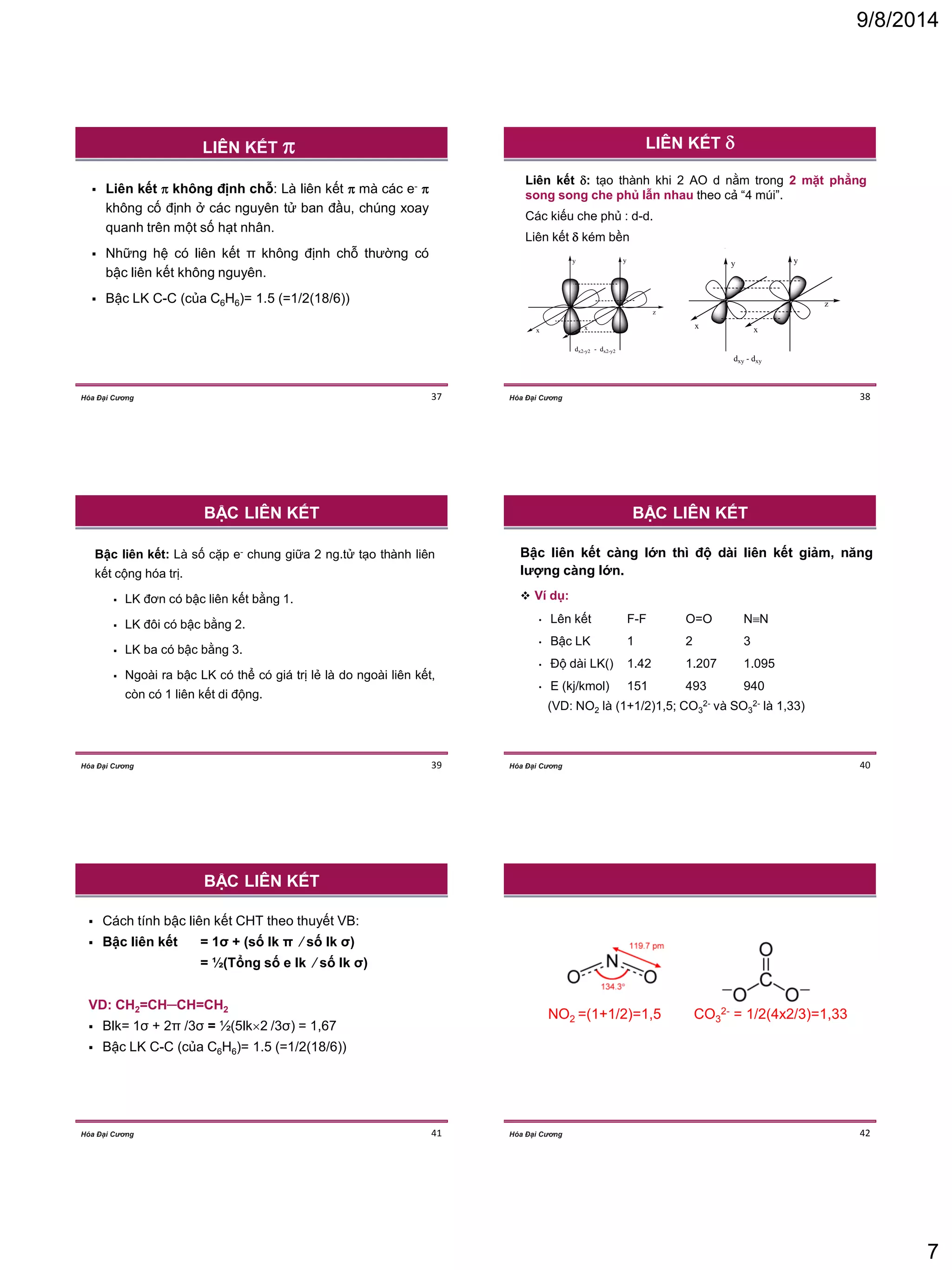 9/8/2014 
7 
Hóa Đại Cương 37 
 Liên kết  không định chỗ: Là liên kết  mà các e-  
không cố định ở các nguyên tử ban đầu, chúng xoay 
quanh trên một số hạt nhân. 
 Những hệ có liên kết π không định chỗ thường có 
bậc liên kết không nguyên. 
 Bậc LK C-C (của C6H6)= 1.5 (=1/2(18/6)) 
LIÊN KẾT  
Hóa Đại Cương 38 
LIÊN KẾT  
Liên kết : tạo thành khi 2 AO d nằm trong 2 mặt phẳng 
song song che phủ lẫn nhau theo cả “4 múi”. 
Các kiếu che phủ : d-d. 
Liên kết  kém bền 
y y 
x x 
dx2-y2 - dx2-y2 
y y 
x x 
z 
z 
dxy - dxy 
y y 
x x 
dx2-y2 - dx2-y2 
y y 
x x 
z 
z 
dxy - dxy 
Hóa Đại Cương 39 
Bậc liên kết: Là số cặp e- chung giữa 2 ng.tử tạo thành liên 
kết cộng hóa trị. 
 LK đơn có bậc liên kết bằng 1. 
 LK đôi có bậc bằng 2. 
 LK ba có bậc bằng 3. 
 Ngoài ra bậc LK có thể có giá trị lẻ là do ngoài liên kết, 
còn có 1 liên kết di động. 
BẬC LIÊN KẾT 
Hóa Đại Cương 40 
Bậc liên kết càng lớn thì độ dài liên kết giảm, năng 
lượng càng lớn. 
 Ví dụ: 
• Lên kết F-F O=O NN 
• Bậc LK 1 2 3 
• Độ dài LK() 1.42 1.207 1.095 
• E (kj/kmol) 151 493 940 
(VD: NO2 là (1+1/2)1,5; CO3 
2- và SO3 
2- là 1,33) 
BẬC LIÊN KẾT 
Hóa Đại Cương 41 
 Cách tính bậc liên kết CHT theo thuyết VB: 
 Bậc liên kết = 1σ + (số lk π ⁄ số lk σ) 
= ½(Tổng số e lk ⁄ số lk σ) 
VD: CH2=CH─CH=CH2 
 Blk= 1σ + 2π /3σ = ½(5lk2 /3σ) = 1,67 
 Bậc LK C-C (của C6H6)= 1.5 (=1/2(18/6)) 
BẬC LIÊN KẾT 
Hóa Đại Cương 42 
NO2 =(1+1/2)=1,5 CO3 
2- = 1/2(4x2/3)=1,33 
 