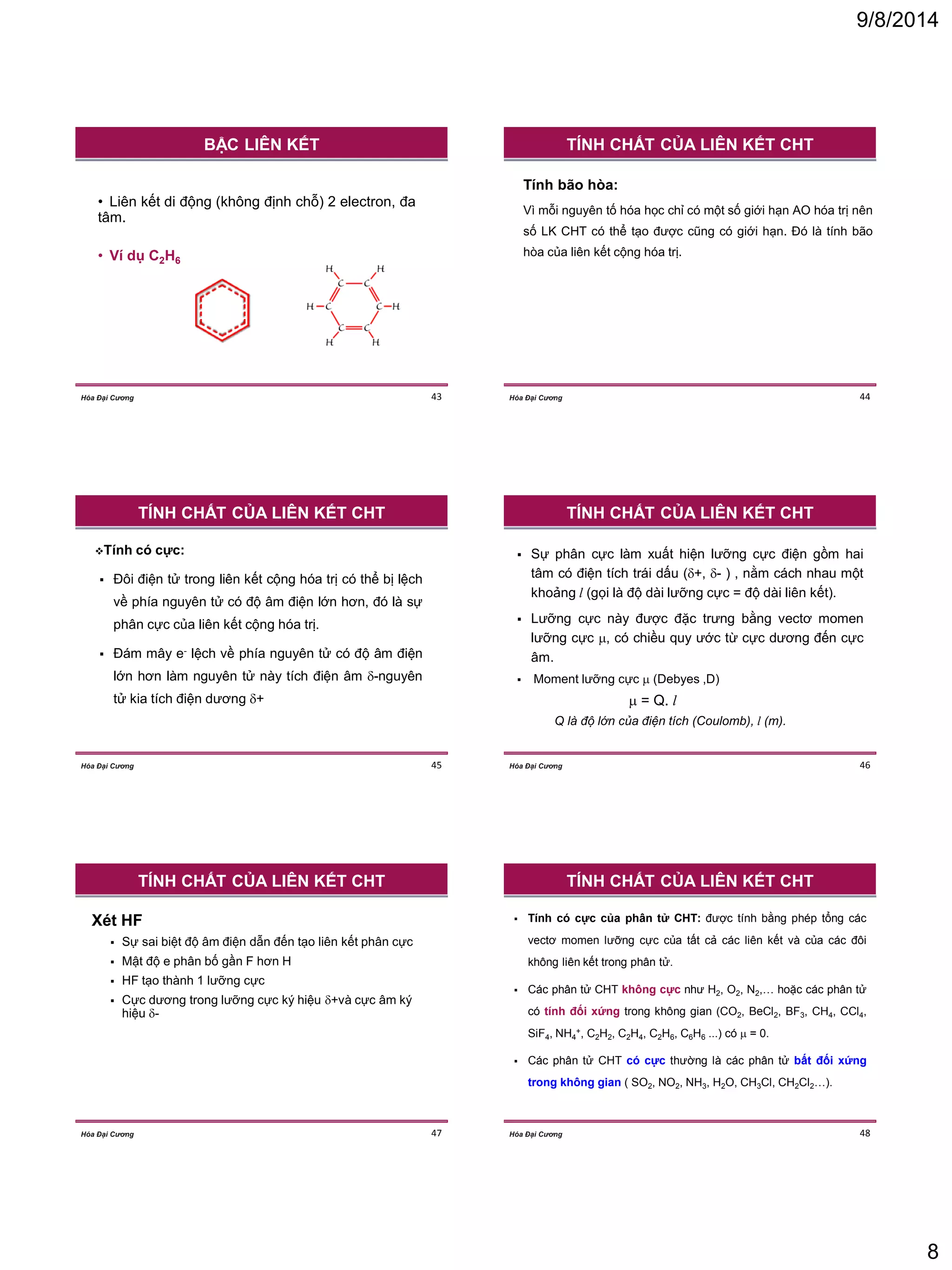 9/8/2014 
8 
43 
Hóa Đại Cương 
•Liên kết di động (không định chỗ) 2 electron, đa tâm. 
•Ví dụ C2H6 
BẬC LIÊN KẾT 
44 
Hóa Đại Cương 
Tính bão hòa: 
Vì mỗi nguyên tố hóa học chỉ có một số giới hạn AO hóa trị nên số LK CHT có thể tạo được cũng có giới hạn. Đó là tính bão hòa của liên kết cộng hóa trị. 
TÍNH CHẤT CỦA LIÊN KẾT CHT 
45 
Hóa Đại Cương 
Tính có cực: 
Đôi điện tử trong liên kết cộng hóa trị có thể bị lệch về phía nguyên tử có độ âm điện lớn hơn, đó là sự phân cực của liên kết cộng hóa trị. 
Đám mây e- lệch về phía nguyên tử có độ âm điện lớn hơn làm nguyên tử này tích điện âm -nguyên tử kia tích điện dương + 
TÍNH CHẤT CỦA LIÊN KẾT CHT 
46 
Hóa Đại Cương 
Sự phân cực làm xuất hiện lưỡng cực điện gồm hai tâm có điện tích trái dấu (+, - ) , nằm cách nhau một khoảng l (gọi là độ dài lưỡng cực = độ dài liên kết). 
Lưỡng cực này được đặc trưng bằng vectơ momen lưỡng cực , có chiều quy ước từ cực dương đến cực âm. 
Moment lưỡng cực  (Debyes ,D) 
 = Q. l 
Q là độ lớn của điện tích (Coulomb), l (m). 
TÍNH CHẤT CỦA LIÊN KẾT CHT 
47 
Hóa Đại Cương 
Xét HF 
Sự sai biệt độ âm điện dẫn đến tạo liên kết phân cực 
Mật độ e phân bố gần F hơn H 
HF tạo thành 1 lưỡng cực 
Cực dương trong lưỡng cực ký hiệu +và cực âm ký hiệu - 
TÍNH CHẤT CỦA LIÊN KẾT CHT 
48 
Hóa Đại Cương 
Tính có cực của phân tử CHT: được tính bằng phép tổng các vectơ momen lưỡng cực của tất cả các liên kết và của các đôi không liên kết trong phân tử. 
Các phân tử CHT không cực như H2, O2, N2,… hoặc các phân tử có tính đối xứng trong không gian (CO2, BeCl2, BF3, CH4, CCl4, SiF4, NH4+, C2H2, C2H4, C2H6, C6H6 ...) có  = 0. 
Các phân tử CHT có cực thường là các phân tử bất đối xứng trong không gian ( SO2, NO2, NH3, H2O, CH3Cl, CH2Cl2…). 
TÍNH CHẤT CỦA LIÊN KẾT CHT  