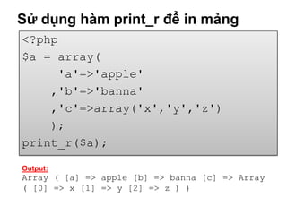 Sử dụng hàm print_r để in mảng
<?php
$a = array(
     'a'=>'apple'
    ,'b'=>'banna'
    ,'c'=>array('x','y','z')
    );
print_r($a);

Output:
Array ( [a] => apple [b] => banna [c] => Array
( [0] => x [1] => y [2] => z ) )
 