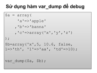 Sử dụng hàm var_dump để debug
$a = array(
     'a'=>'apple'
    ,'b'=>'banna'
    ,'c'=>array('x','y','z')
);
$b=array('x',5, 10.6, false,
1=>'th', '1'=>'aa', 'td'=>10);

var_dump($a, $b);
 