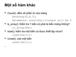 Một số hàm khác

•   Count(): đếm số phần tử của mảng
       $a=array(5,6,7);
       $elements= count($a);//output will be 3
•   is_array(): Kiểm tra 1 biến có phải là biến mảng không?
        is_array($a);
•   isset(): kiểm tra một biến có được thiết lập chưa?
        isset($a[1]);
•   Unset(): xóa một biến
       unset($a[1]);
…
 
