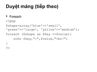 Duyệt mảng (tiếp theo)

• Foreach
<?php
$shape=array('blue'=>'small',
'green'=>'large', 'yellow'=>'medium');
foreach ($shape as $key =>$value){
    echo $key,":",$value,"<br/";
}
?>
 