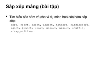 Sắp xếp mảng (bài tập)

•   Tìm hiểu các hàm và cho ví dụ minh họa các hàm sắp
    xếp:
    sort, rsort, asort, arsort, natsort, natcasesort,
    ksort, krsort, usort, uasort, uksort, shuffle,
    array_multisort
 