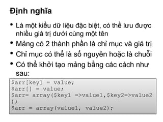 Định nghĩa
• Là một kiểu dữ liệu đặc biệt, có thể lưu được
  nhiều giá trị dưới cùng một tên
• Mảng có 2 thành phần là chỉ mục và giá trị
• Chỉ mục có thể là số nguyên hoặc là chuỗi
• Có thể khởi tạo mảng bằng các cách như
  sau:
$arr[key] = value;
$arr[] = value;
$arr= array($key1 =>value1,$key2=>value2
);
$arr = array(value1, value2);
 