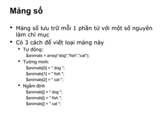 Mảng số

•   Mảng số lưu trữ mỗi 1 phần tử với một số nguyên
    làm chỉ mục
•   Có 3 cách để viết loại mảng này
    •   Tự động:
         $animals = array(“dog",“fish",“cat");
    •   Tường minh:
         $animals[0] = " dog ";
         $animals[1] = " fish ";
         $animals[2] = " cat ";
    •   Ngầm định
         $animals[] = " dog ";
         $animals[] = " fish ";
         $animals[] = " cat ";
 