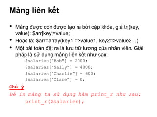Mảng liên kết

•   Mảng được còn được tạo ra bởi cặp khóa, giá trị(key,
    value): $arr[key]=value;
•   Hoặc là: $arr=array(key1 =>value1, key2=>value2…)
•   Một bài toán đặt ra là lưu trữ lương của nhân viên. Giải
    pháp là sử dụng mảng liên kết như sau:
        $salaries["Bob"] = 2000;
        $salaries["Sally"] = 4000;
        $salaries["Charlie"] = 600;
        $salaries["Clare"] = 0;
Chú ý
Để in mảng ta sử dụng hàm print_r như sau:
     print_r($salaries);
 