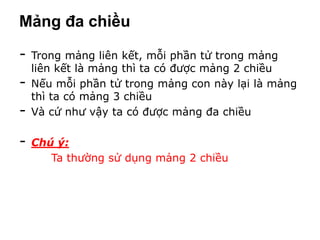 Mảng đa chiều

-   Trong mảng liên kết, mỗi phần tử trong mảng
    liên kết là mảng thì ta có được mảng 2 chiều
-   Nếu mỗi phần tử trong mảng con này lại là mảng
    thì ta có mảng 3 chiều
-   Và cứ như vậy ta có được mảng đa chiều

-   Chú ý:
       Ta thường sử dụng mảng 2 chiều
 