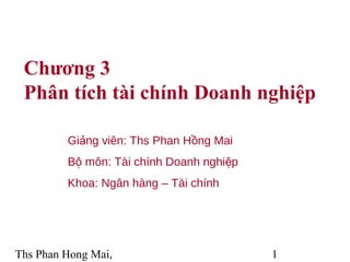 Chương 3
Phân tích tài chính Doanh nghiệp
Giảng viên: Ths Phan Hồng Mai
Bộ môn: Tài chính Doanh nghiệp
Khoa: Ngân hàng – Tài chính

Ths Phan Hong Mai,

1

 