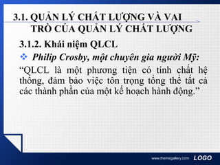 LOGOwww.themegallery.com
3.1. QUẢN LÝ CHẤT LƯỢNG VÀ VAI
TRÒ CỦA QUẢN LÝ CHẤT LƯỢNG
3.1.2. Khái niệm QLCL
 Philip Crosby, một chuyên gia người Mỹ:
“QLCL là một phương tiện có tính chất hệ
thống, đảm bảo việc tôn trọng tổng thể tất cả
các thành phần của một kế hoạch hành động.”
 