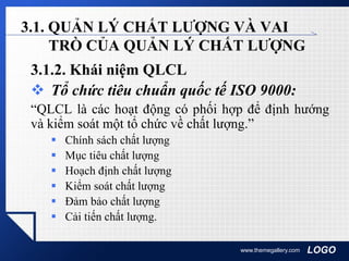 LOGOwww.themegallery.com
3.1. QUẢN LÝ CHẤT LƯỢNG VÀ VAI
TRÒ CỦA QUẢN LÝ CHẤT LƯỢNG
3.1.2. Khái niệm QLCL
 Tổ chức tiêu chuẩn quốc tế ISO 9000:
“QLCL là các hoạt động có phối hợp để định hướng
và kiểm soát một tổ chức về chất lượng.”
 Chính sách chất lượng
 Mục tiêu chất lượng
 Hoạch định chất lượng
 Kiểm soát chất lượng
 Đảm bảo chất lượng
 Cải tiến chất lượng.
 