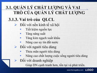 LOGOwww.themegallery.com
3.1. QUẢN LÝ CHẤT LƯỢNG VÀ VAI
TRÒ CỦA QUẢN LÝ CHẤT LƯỢNG
3.1.3. Vai trò của QLCL
 Đối với nền kinh tế xã hội
 Tiết kiệm nguồn lực
 Tăng năng suất
 Tăng kim ngạch xuất khẩu
 Nâng cao uy tín đất nước
 Đối với người tiêu dùng
 Thỏa mãn người tiêu dùng
 Nâng cao chất lượng cuộc sống người tiêu dùng
 Đối với doanh nghiệp
Giúp DN cạnh tranh hơn, tồn tại và phát triển.
 