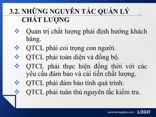 LOGOwww.themegallery.com
3.2. NHỮNG NGUYÊN TẮC QUẢN LÝ
CHẤT LƯỢNG
 Quản trị chất lượng phải định hướng khách
hàng.
 QTCL phải coi trọng con người.
 QTCL phải toàn diện và đồng bộ.
 QTCL phải thực hiện đồng thời với các
yêu cầu đảm bảo và cải tiến chất lượng.
 QTCL phải đảm bảo tính quá trình.
 QTCL phải tuân thủ nguyên tắc kiểm tra.
 
