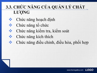 LOGOwww.themegallery.com
3.3. CHỨC NĂNG CỦA QUẢN LÝ CHẤT
LƯỢNG
 Chức năng hoạch định
 Chức năng tổ chức
 Chức năng kiểm tra, kiểm soát
 Chức năng kích thích
 Chức năng điều chỉnh, điều hòa, phối hợp
 