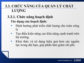 LOGOwww.themegallery.com
3.3. CHỨC NĂNG CỦA QUẢN LÝ CHẤT
LƯỢNG
3.3.1. Chức năng hoạch định
Tác dụng của hoạch định:
 Định hướng phát triển chất lượng cho toàn công
ty
 Tạo điều kiện nâng cao khả năng cạnh tranh trên
thị trường.
 Khai thác và sử dụng hiệu quả hơn các nguồn
lực trong dài hạn, góp phần làm giảm chi phí.
 