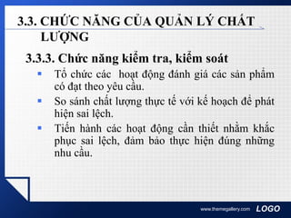 LOGOwww.themegallery.com
3.3. CHỨC NĂNG CỦA QUẢN LÝ CHẤT
LƯỢNG
3.3.3. Chức năng kiểm tra, kiểm soát
 Tổ chức các hoạt động đánh giá các sản phẩm
có đạt theo yêu cầu.
 So sánh chất lượng thực tế với kế hoạch để phát
hiện sai lệch.
 Tiến hành các hoạt động cần thiết nhằm khắc
phục sai lệch, đảm bảo thực hiện đúng những
nhu cầu.
 