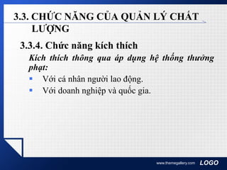 LOGOwww.themegallery.com
3.3. CHỨC NĂNG CỦA QUẢN LÝ CHẤT
LƯỢNG
3.3.4. Chức năng kích thích
Kích thích thông qua áp dụng hệ thống thưởng
phạt:
 Với cá nhân người lao động.
 Với doanh nghiệp và quốc gia.
 