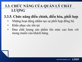 LOGOwww.themegallery.com
3.3. CHỨC NĂNG CỦA QUẢN LÝ CHẤT
LƯỢNG
3.3.5. Chức năng điều chỉnh, điều hòa, phối hợp
 Những hoạt động nhằm tạo sự phối hợp đồng bộ
 Khắc phục các tồn tại
 Đưa chất lượng sản phẩm lên mức cao hơn với
mong muốn của khách hàng.
 