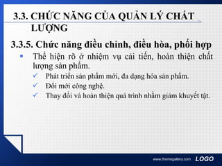 LOGOwww.themegallery.com
3.3. CHỨC NĂNG CỦA QUẢN LÝ CHẤT
LƯỢNG
3.3.5. Chức năng điều chỉnh, điều hòa, phối hợp
 Thể hiện rõ ở nhiệm vụ cải tiến, hoàn thiện chất
lượng sản phẩm.
 Phát triển sản phẩm mới, đa dạng hóa sản phẩm.
 Đổi mới công nghệ.
 Thay đổi và hoàn thiện quá trình nhằm giảm khuyết tật.
 