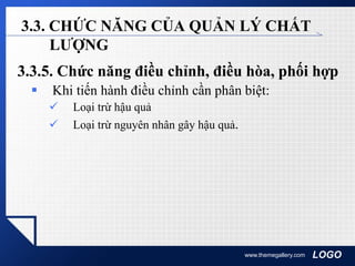 LOGOwww.themegallery.com
3.3. CHỨC NĂNG CỦA QUẢN LÝ CHẤT
LƯỢNG
3.3.5. Chức năng điều chỉnh, điều hòa, phối hợp
 Khi tiến hành điều chỉnh cần phân biệt:
 Loại trừ hậu quả
 Loại trừ nguyên nhân gây hậu quả.
 