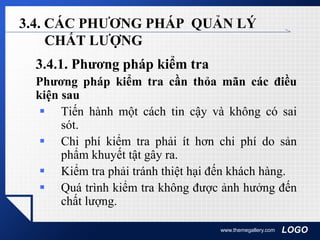 LOGOwww.themegallery.com
3.4. CÁC PHƯƠNG PHÁP QUẢN LÝ
CHẤT LƯỢNG
3.4.1. Phương pháp kiểm tra
Phương pháp kiểm tra cần thỏa mãn các điều
kiện sau
 Tiến hành một cách tin cậy và không có sai
sót.
 Chi phí kiểm tra phải ít hơn chi phí do sản
phẩm khuyết tật gây ra.
 Kiểm tra phải tránh thiệt hại đến khách hàng.
 Quá trình kiểm tra không được ảnh hưởng đến
chất lượng.
 