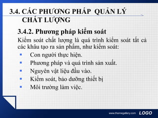 LOGOwww.themegallery.com
3.4. CÁC PHƯƠNG PHÁP QUẢN LÝ
CHẤT LƯỢNG
3.4.2. Phương pháp kiểm soát
Kiểm soát chất lượng là quá trình kiểm soát tất cả
các khâu tạo ra sản phẩm, như kiểm soát:
 Con người thực hiện.
 Phương pháp và quá trình sản xuất.
 Nguyên vật liệu đầu vào.
 Kiểm soát, bảo dưỡng thiết bị
 Môi trường làm việc.
 
