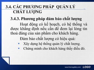 LOGOwww.themegallery.com
3.4. CÁC PHƯƠNG PHÁP QUẢN LÝ
CHẤT LƯỢNG
3.4.3. Phương pháp đảm bảo chất lượng
Hoạt động có kế hoạch, có hệ thống và
được khẳng định nếu cần để đem lại lòng tin
thoả đáng của sản phẩm cho khách hàng.
Đảm bảo chất lượng có hiệu quả:
 Xây dựng hệ thống quản lý chất lượng.
 Chứng minh cho khách hàng thấy điều đó.
 