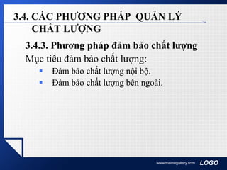 LOGOwww.themegallery.com
3.4. CÁC PHƯƠNG PHÁP QUẢN LÝ
CHẤT LƯỢNG
3.4.3. Phương pháp đảm bảo chất lượng
Mục tiêu đảm bảo chất lượng:
 Đảm bảo chất lượng nội bộ.
 Đảm bảo chất lượng bên ngoài.
 
