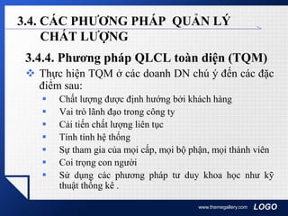 LOGOwww.themegallery.com
3.4. CÁC PHƯƠNG PHÁP QUẢN LÝ
CHẤT LƯỢNG
3.4.4. Phương pháp QLCL toàn diện (TQM)
 Thực hiện TQM ở các doanh DN chú ý đến các đặc
điểm sau:
 Chất lượng được định hướng bởi khách hàng
 Vai trò lãnh đạo trong công ty
 Cải tiến chất lượng liên tục
 Tính tính hệ thống
 Sự tham gia của mọi cấp, mọi bộ phận, mọi thành viên
 Coi trọng con người
 Sử dụng các phương pháp tư duy khoa học như kỹ
thuật thống kê .
 
