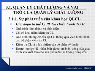LOGOwww.themegallery.com
3.1. QUẢN LÝ CHẤT LƯỢNG VÀ VAI
TRÒ CỦA QUẢN LÝ CHẤT LƯỢNG
3.1.1. Sự phát triển của khoa học QLCL
 Giai đoạn từ thế kỷ 19 đến chiến tranh TG II
 Quá trình hình thành và phát triển
 Chỉ có khái niệm kiểm tra CL.
 Xác định những cơ cấu QLCL thông qua việc hình thành
các bộ phận kiểm tra CL
 Kiểm tra CL là trách nhiệm của bộ phận kỹ thuật
 Doanh nghiệp đã nhận biết được sự biến động của quá
trình sản xuất làm cho sản phẩm đầu ra không đồng đều.
 