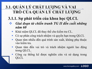 LOGOwww.themegallery.com
3.1. QUẢN LÝ CHẤT LƯỢNG VÀ VAI
TRÒ CỦA QUẢN LÝ CHẤT LƯỢNG
3.1.1. Sự phát triển của khoa học QLCL
 Giai đoạn từ chiến tranh TG II đến cuối những
năm 60
 Khái niệm QLCL đã thay thế cho kiểm tra CL.
 Có sự phân công trách nhiệm và quyền hạn trong QLCL
 Quan tâm nhiều đến quá trình sản xuất, không phụ thuộc
vào kiểm tra.
 Quan tâm đến vai trò và trách nhiệm người lao động
trong QLCL.
 Công cụ thống kê được nghiên cứu và sử dụng trong
QLCL
 