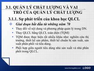 LOGOwww.themegallery.com
3.1. QUẢN LÝ CHẤT LƯỢNG VÀ VAI
TRÒ CỦA QUẢN LÝ CHẤT LƯỢNG
3.1.1. Sự phát triển của khoa học QLCL
 Giai đoạn bắt đầu từ những năm 70
 Thay đổi về nội dung và phương pháp quản lý trong DN.
 Thay QLCL bằng QLCL toàn diện (TQM)
 TQM được thực hiện rất nhiều khâu như: nghiên cứu thị
trường, thiết kế sản phẩm, thiết kế chuẩn bị sản xuất, sản
xuất phân phối và tiêu dùng.
 Phối hợp giữa người tiêu dùng nhà sản xuất và nhà phân
phối trong QLCL.
 