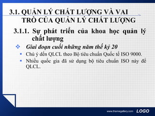 LOGOwww.themegallery.com
3.1. QUẢN LÝ CHẤT LƯỢNG VÀ VAI
TRÒ CỦA QUẢN LÝ CHẤT LƯỢNG
3.1.1. Sự phát triển của khoa học quản lý
chất lượng
 Giai đoạn cuối những năm thế kỷ 20
 Chú ý dến QLCL theo Bộ tiêu chuẩn Quốc tế ISO 9000.
 Nhiều quốc gia đã sử dụng bộ tiêu chuẩn ISO này để
QLCL.
 