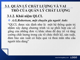 LOGOwww.themegallery.com
3.1. QUẢN LÝ CHẤT LƯỢNG VÀ VAI
TRÒ CỦA QUẢN LÝ CHẤT LƯỢNG
3.1.2. Khái niệm QLCL
 A.G.Robertson, một chuyên gia người Anh:
“QLCL được xác định như là một hệ thống quản trị
nhằm xây dựng chương trình và sự phối hợp các cố
gắng của những đơn vị khác nhau để duy trì và tăng
cường chất lượng trong các tổ chức thiết kế, sản xuất,
đảm bảo sản xuất có hiệu quả và thoả mãn nhu cầu
người tiêu dùng”
 