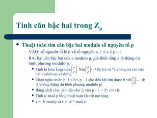 Tính căn bậc hai trong Zp


Thuật toán tìm căn bậc hai modulo số nguyên tố p
–
–

VÀO: số nguyên tố lẻ p và số nguyên a, 1 ≤ a ≤ p – 1
RA: hai căn bậc hai của a modulo p, giả thiết rằng a là thặng dư
bình phương modulo p.
a

 a

Tính kí hiệu Legendre  p . Nếu   = − 1 thì trả về “a không có căn bậc
 
 p
 
 
hai modulo p) và dừng
 Chọn ngẫu nhiên b, 1 ≤ b ≤ p – 1 cho đến khi tìm được b với  b  = − 1 (b
 
 p
 
là không thặng dư bình phương modulo p)
 Bằng cách chia liên tiếp cho 2, viết p – 1 = 2st với t lẻ
 Tính a-1 mod p bằng thuật toán Ơcơlit mở rộng
 c ← bt mod p và r ← a(t+1)/2 mod p


 